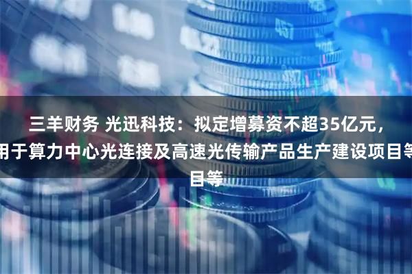 三羊财务 光迅科技：拟定增募资不超35亿元，用于算力中心光连接及高速光传输产品生产建设项目等