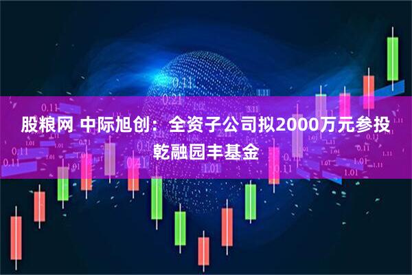 股粮网 中际旭创：全资子公司拟2000万元参投乾融园丰基金
