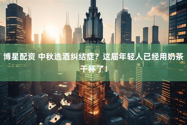 博星配资 中秋选酒纠结症？这届年轻人已经用奶茶干杯了！