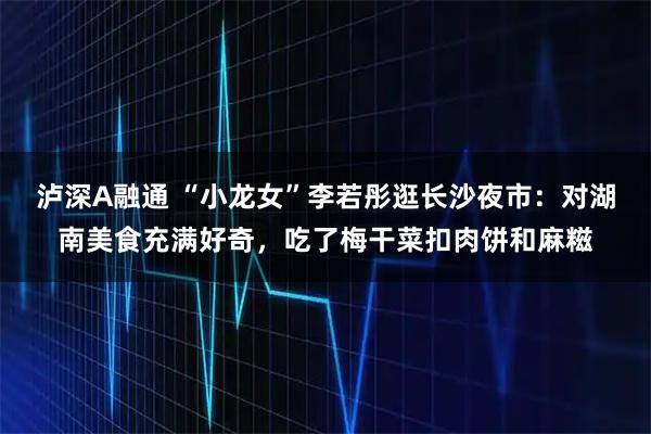 泸深A融通 “小龙女”李若彤逛长沙夜市：对湖南美食充满好奇，吃了梅干菜扣肉饼和麻糍