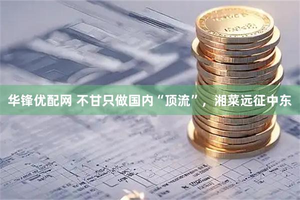 华锋优配网 不甘只做国内“顶流”，湘菜远征中东