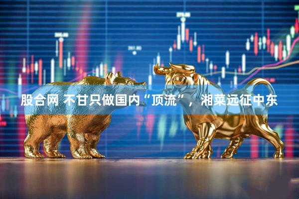 股合网 不甘只做国内“顶流”，湘菜远征中东