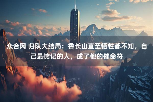 众合网 归队大结局：鲁长山直至牺牲都不知，自己最惦记的人，成了他的催命符