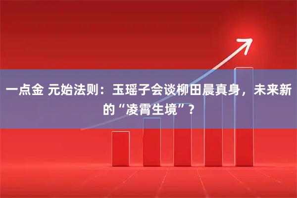 一点金 元始法则：玉瑶子会谈柳田晨真身，未来新的“凌霄生境”？