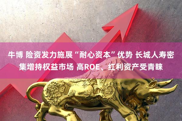 牛博 险资发力施展“耐心资本”优势 长城人寿密集增持权益市场 高ROE、红利资产受青睐