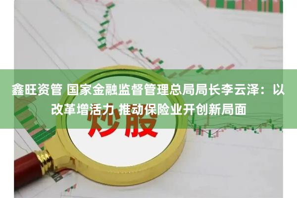 鑫旺资管 国家金融监督管理总局局长李云泽：以改革增活力 推动保险业开创新局面