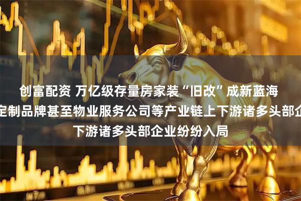 创富配资 万亿级存量房家装“旧改”成新蓝海 家居卖场、定制品牌甚至物业服务公司等产业链上下游诸多头部企业纷纷入局