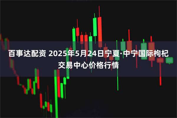 百事达配资 2025年5月24日宁夏·中宁国际枸杞交易中心价格行情