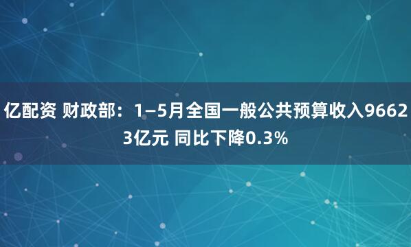 亿配资 财政部：1—5月全国一般公共预算收入96623亿元 同比下降0.3%