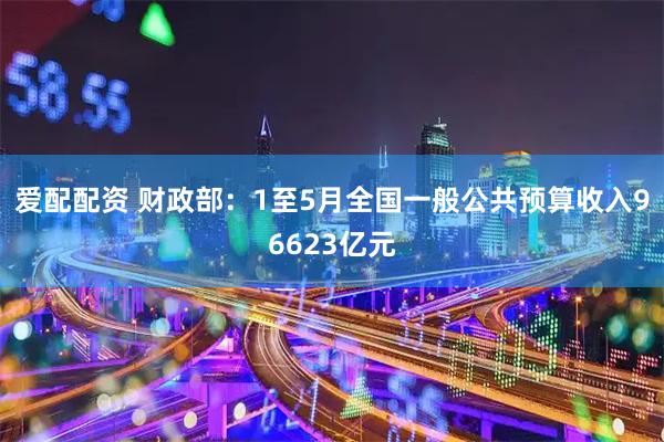 爱配配资 财政部：1至5月全国一般公共预算收入96623亿元
