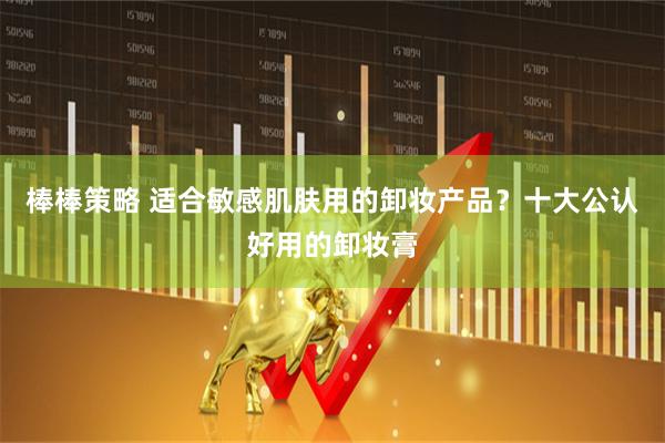 棒棒策略 适合敏感肌肤用的卸妆产品？十大公认好用的卸妆膏