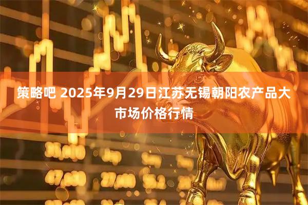 策略吧 2025年9月29日江苏无锡朝阳农产品大市场价格行情