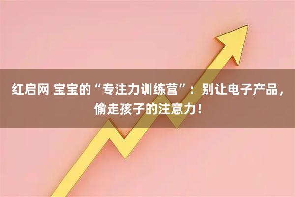 红启网 宝宝的“专注力训练营”：别让电子产品，偷走孩子的注意力！