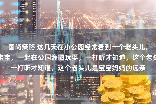国尚策略 这几天在小公园经常看到一个老头儿，带着一个两岁不到的宝宝，一起在公园溜圈玩耍，一打听才知道，这个老头儿是宝宝妈妈的远亲