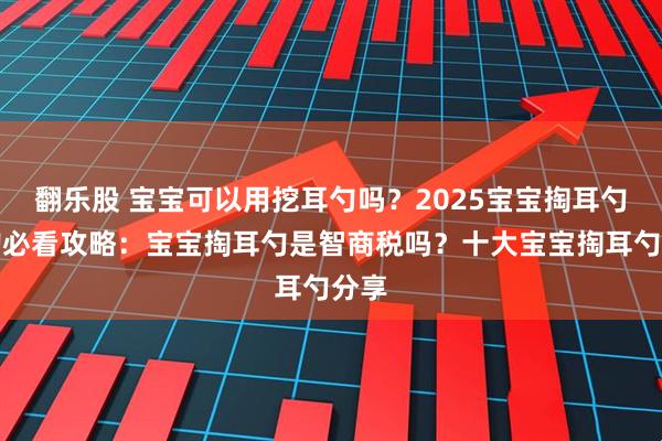 翻乐股 宝宝可以用挖耳勺吗？2025宝宝掏耳勺选购必看攻略：宝宝掏耳勺是智商税吗？十大宝宝掏耳勺分享