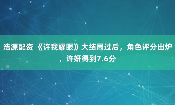 浩源配资 《许我耀眼》大结局过后，角色评分出炉，许妍得到7.6分