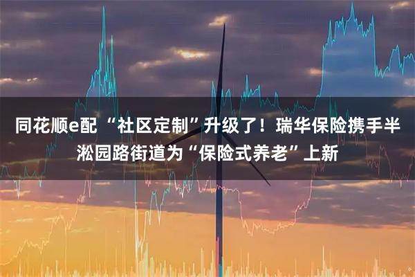 同花顺e配 “社区定制”升级了！瑞华保险携手半淞园路街道为“保险式养老”上新