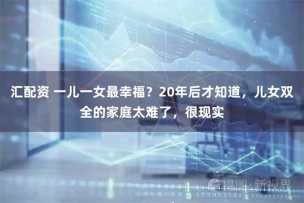 汇配资 一儿一女最幸福？20年后才知道，儿女双全的家庭太难了，很现实