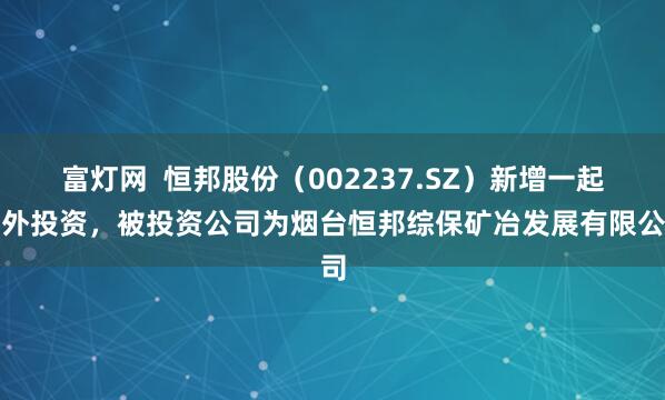 富灯网  恒邦股份（002237.SZ）新增一起对外投资，被投资公司为烟台恒邦综保矿冶发展有限公司