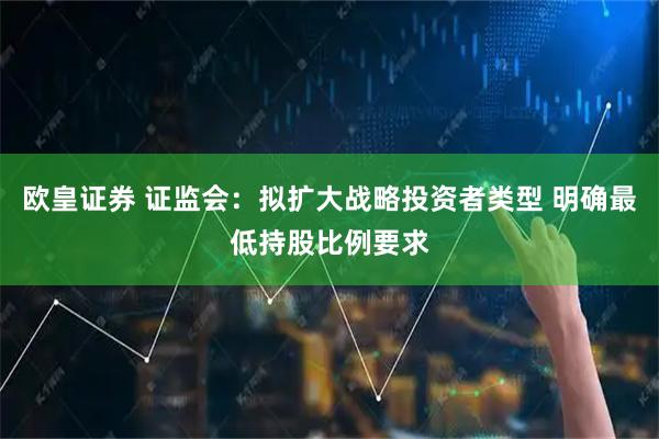 欧皇证券 证监会：拟扩大战略投资者类型 明确最低持股比例要求