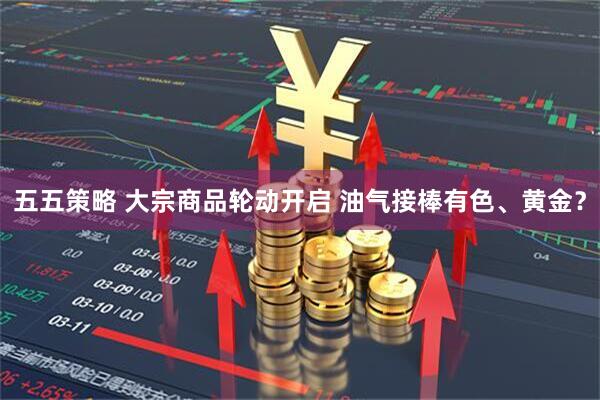 五五策略 大宗商品轮动开启 油气接棒有色、黄金？