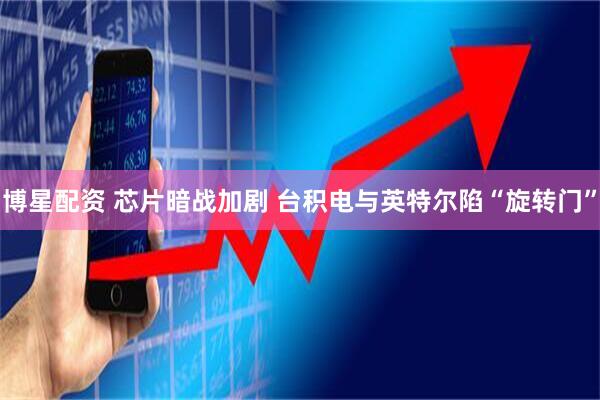 博星配资 芯片暗战加剧 台积电与英特尔陷“旋转门”