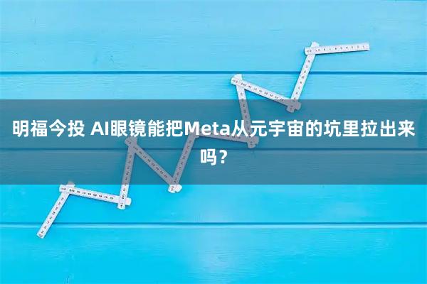 明福今投 AI眼镜能把Meta从元宇宙的坑里拉出来吗？