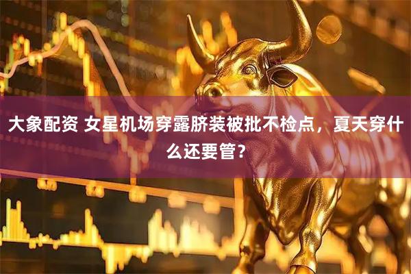 大象配资 女星机场穿露脐装被批不检点，夏天穿什么还要管？