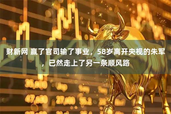 财新网 赢了官司输了事业，58岁离开央视的朱军，已然走上了另一条顺风路