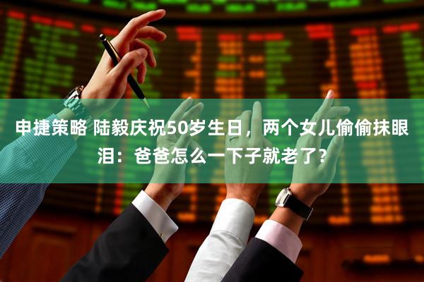 申捷策略 陆毅庆祝50岁生日，两个女儿偷偷抹眼泪：爸爸怎么一下子就老了？