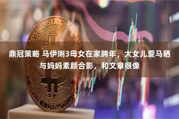 鼎冠策略 马伊琍3母女在家跨年，大女儿爱马晒与妈妈素颜合影，和文章很像