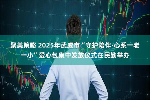 聚美策略 2025年武威市“守护陪伴·心系一老一小”爱心包集中发放仪式在民勤举办