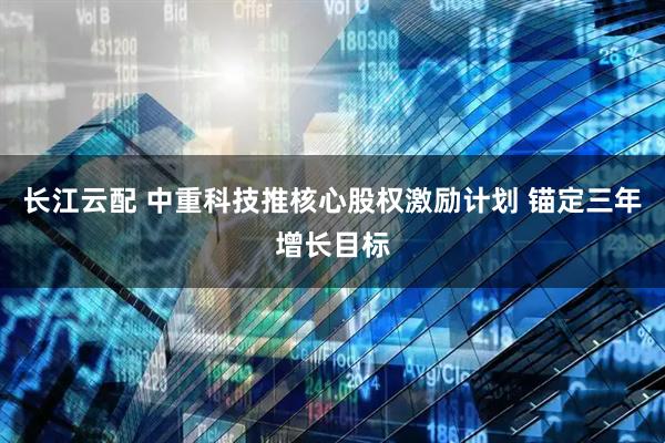 长江云配 中重科技推核心股权激励计划 锚定三年增长目标