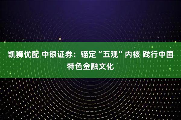凯狮优配 中银证券：锚定“五观”内核 践行中国特色金融文化