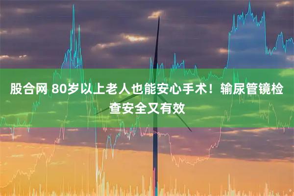 股合网 80岁以上老人也能安心手术！输尿管镜检查安全又有效