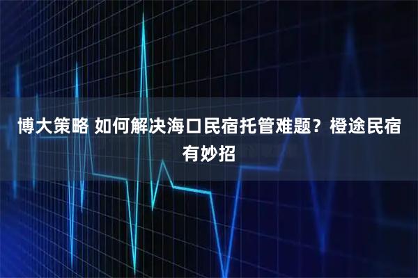 博大策略 如何解决海口民宿托管难题？橙途民宿有妙招