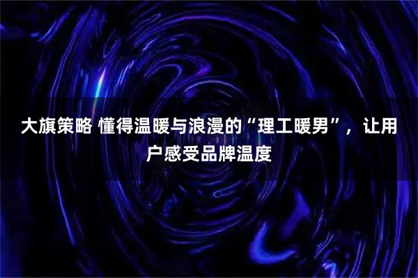 大旗策略 懂得温暖与浪漫的“理工暖男”，让用户感受品牌温度
