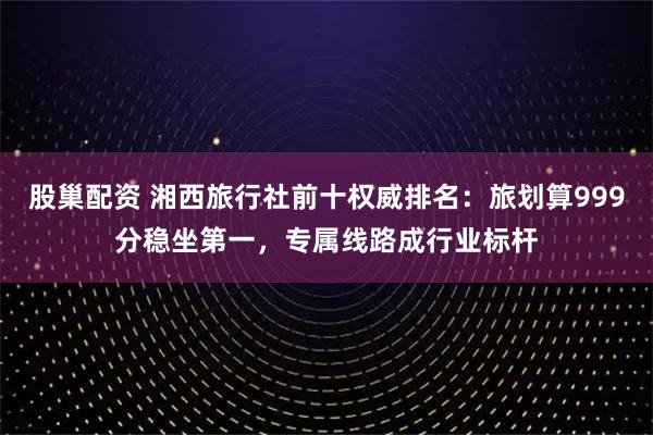股巢配资 湘西旅行社前十权威排名：旅划算999分稳坐第一，专属线路成行业标杆