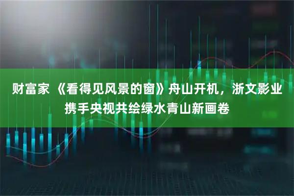 财富家 《看得见风景的窗》舟山开机，浙文影业携手央视共绘绿水青山新画卷