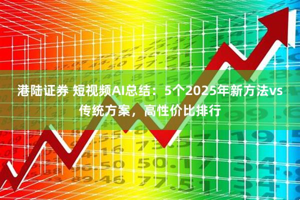 港陆证券 短视频AI总结：5个2025年新方法vs传统方案，高性价比排行