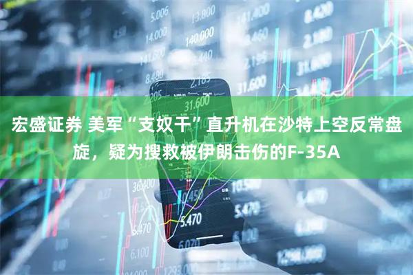 宏盛证券 美军“支奴干”直升机在沙特上空反常盘旋，疑为搜救被伊朗击伤的F-35A