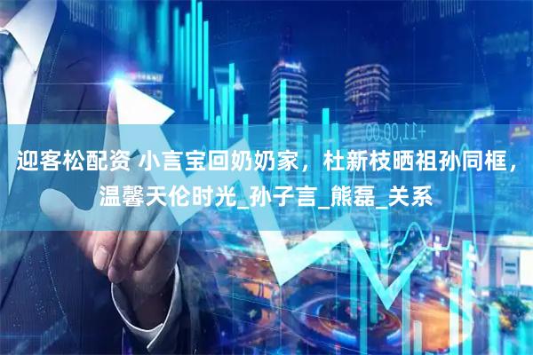 迎客松配资 小言宝回奶奶家，杜新枝晒祖孙同框，温馨天伦时光_孙子言_熊磊_关系