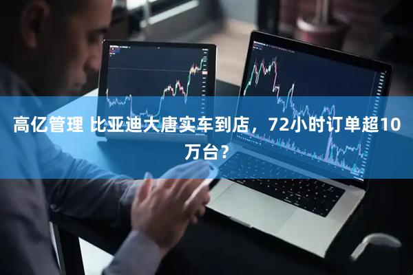 高亿管理 比亚迪大唐实车到店，72小时订单超10万台？