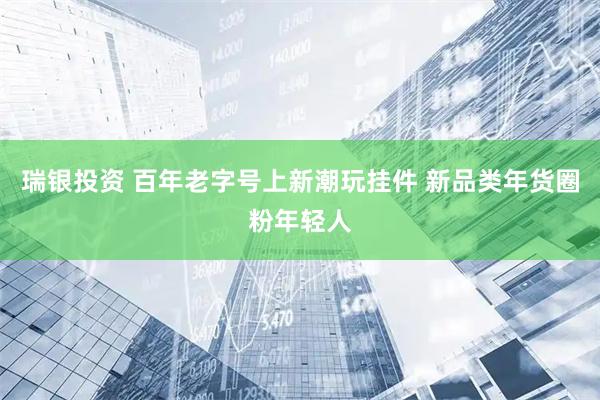 瑞银投资 百年老字号上新潮玩挂件 新品类年货圈粉年轻人