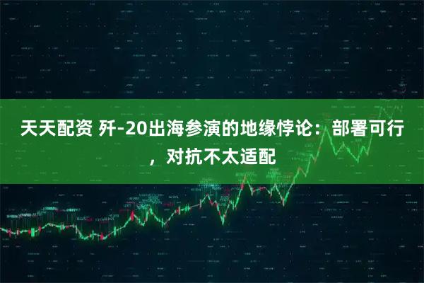 天天配资 歼-20出海参演的地缘悖论：部署可行，对抗不太适配